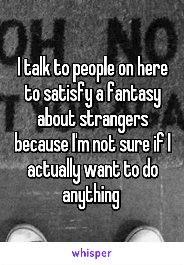 I talk to people on here to satisfy a fantasy about strangers because I'm not sure if I actually want to do anything 
