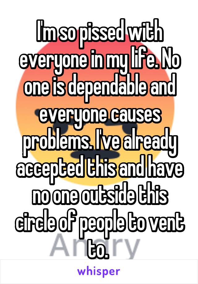 I'm so pissed with everyone in my life. No one is dependable and everyone causes problems. I've already accepted this and have no one outside this circle of people to vent to. 