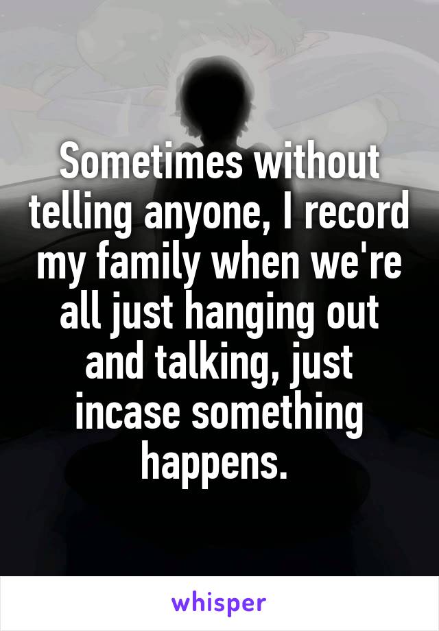 Sometimes without telling anyone, I record my family when we're all just hanging out and talking, just incase something happens. 