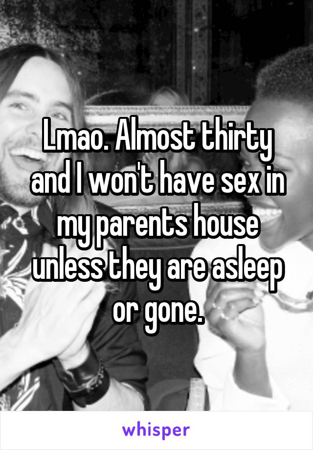 Lmao. Almost thirty and I won't have sex in my parents house unless they are asleep or gone.