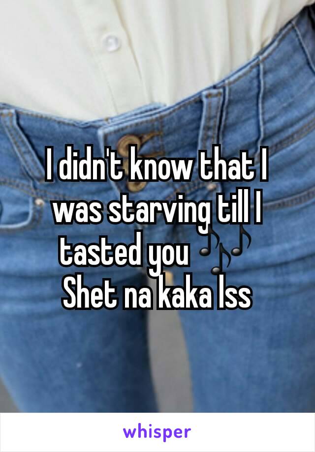 I didn't know that I was starving till I tasted you 🎶
Shet na kaka lss