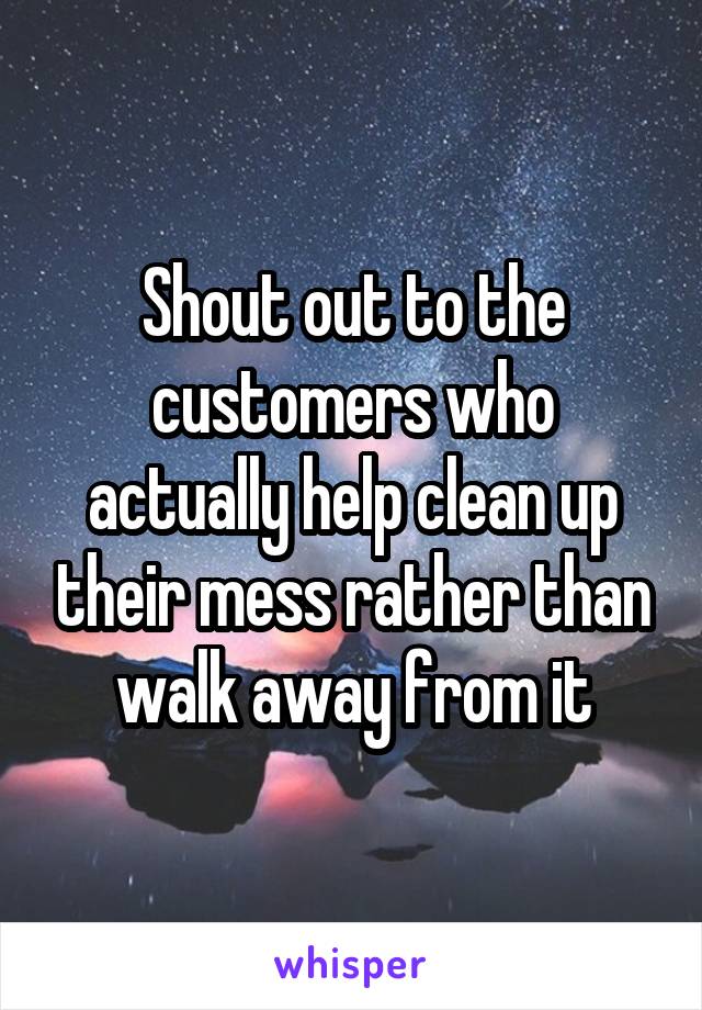 Shout out to the customers who actually help clean up their mess rather than walk away from it