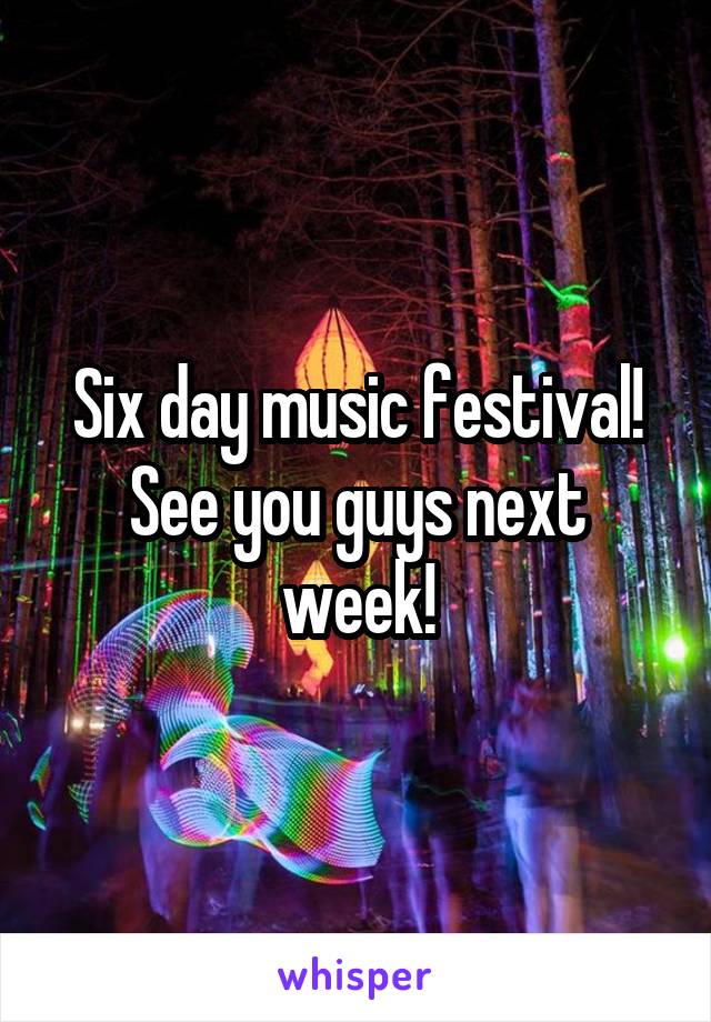 Six day music festival!
See you guys next week!