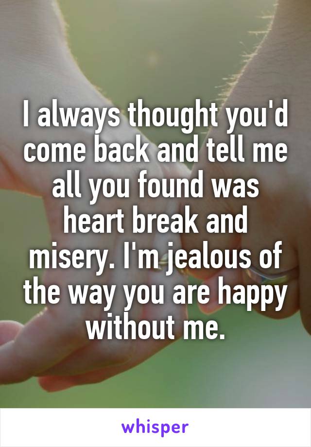 I always thought you'd come back and tell me all you found was heart break and misery. I'm jealous of the way you are happy without me.