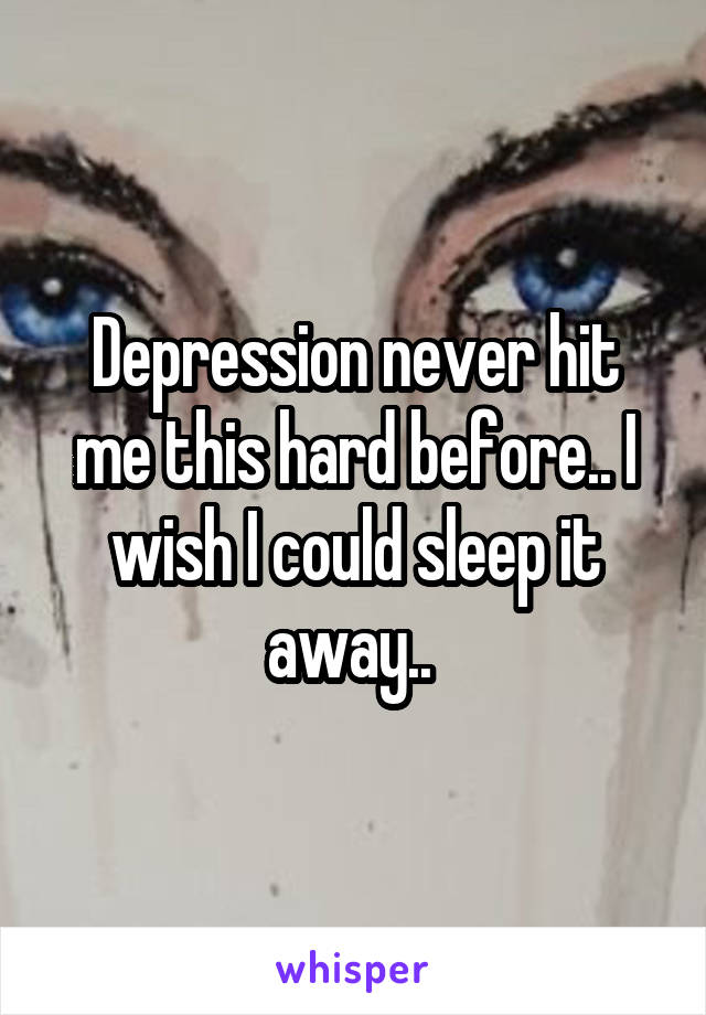 Depression never hit me this hard before.. I wish I could sleep it away.. 