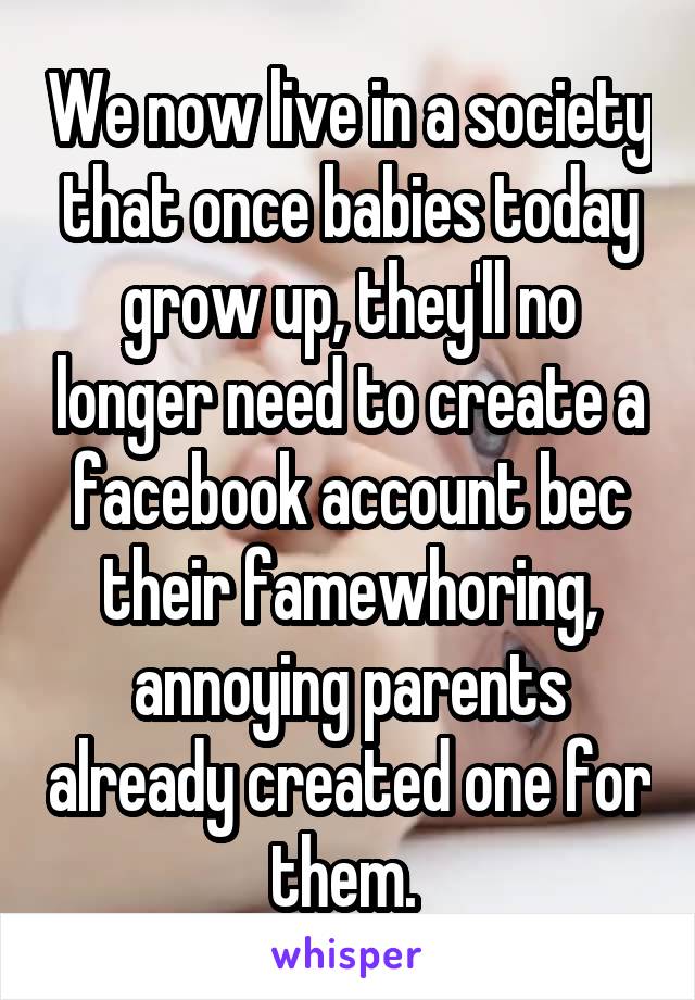 We now live in a society that once babies today grow up, they'll no longer need to create a facebook account bec their famewhoring, annoying parents already created one for them. 