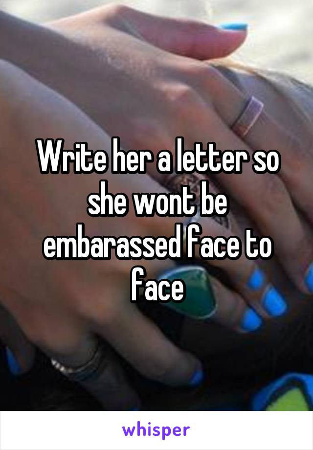 Write her a letter so she wont be embarassed face to face