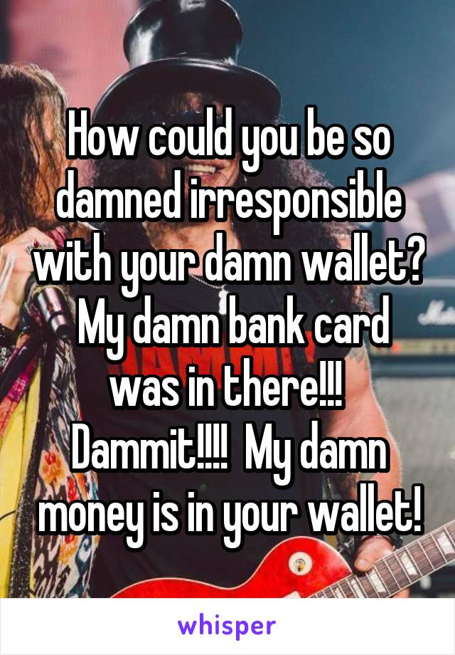 How could you be so damned irresponsible with your damn wallet?  My damn bank card was in there!!!  Dammit!!!!  My damn money is in your wallet!