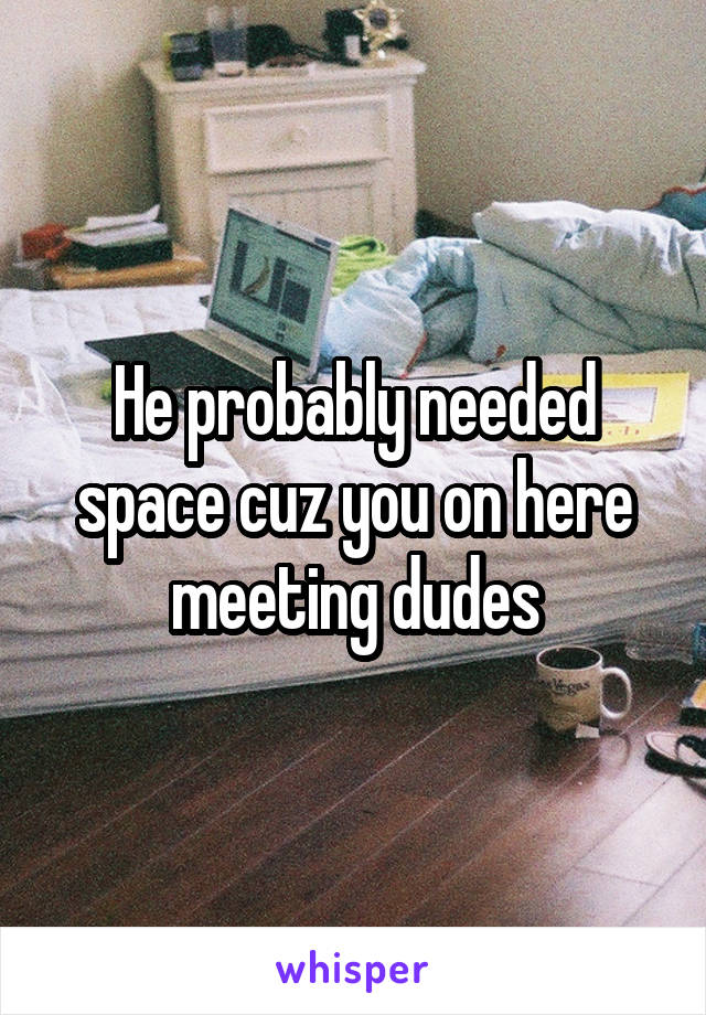 He probably needed space cuz you on here meeting dudes