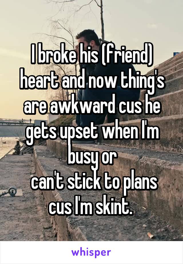 I broke his (friend) heart and now thing's are awkward cus he gets upset when I'm busy or
 can't stick to plans cus I'm skint. 