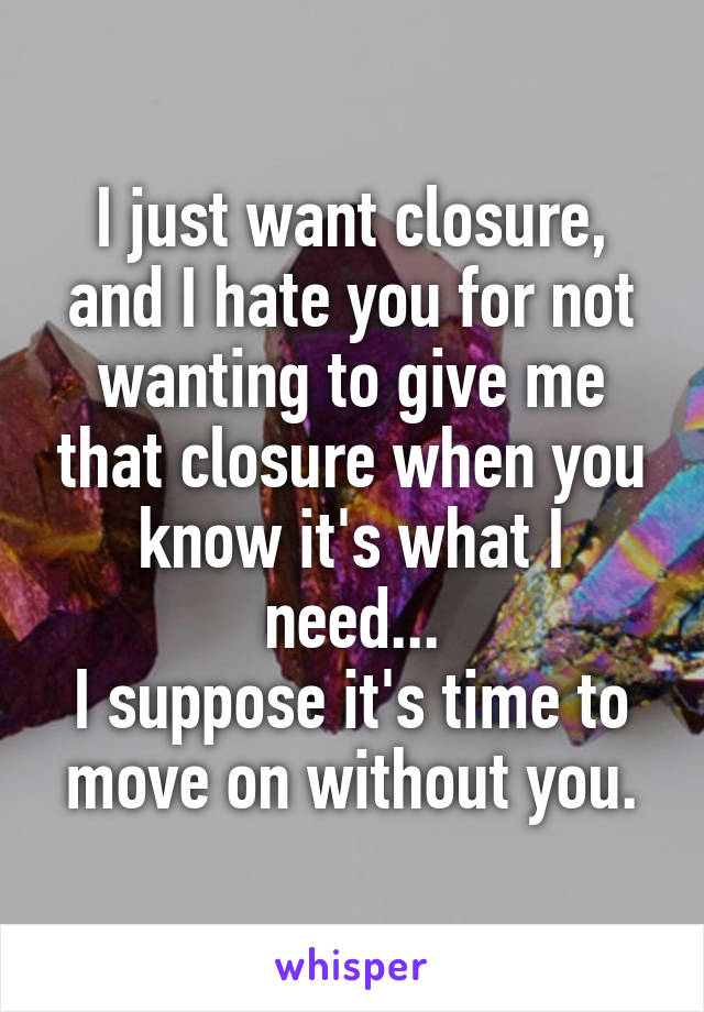I just want closure, and I hate you for not wanting to give me that closure when you know it's what I need...
I suppose it's time to move on without you.