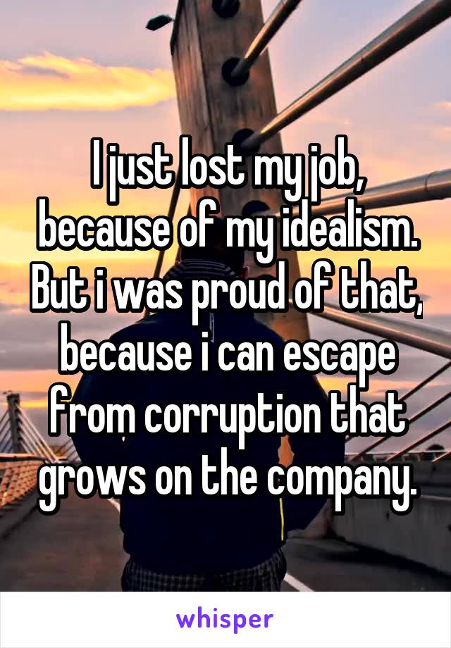 I just lost my job, because of my idealism. But i was proud of that, because i can escape from corruption that grows on the company.