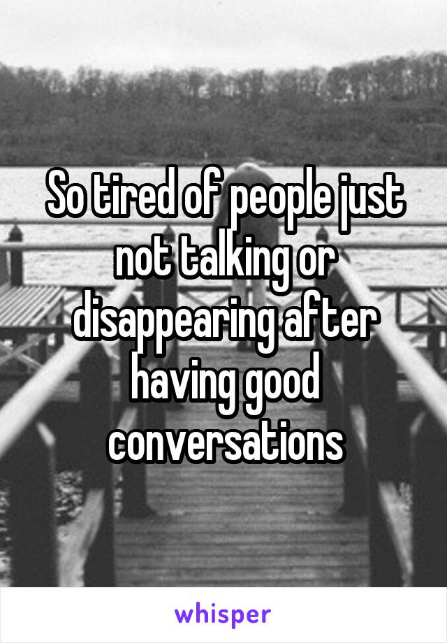 So tired of people just not talking or disappearing after having good conversations