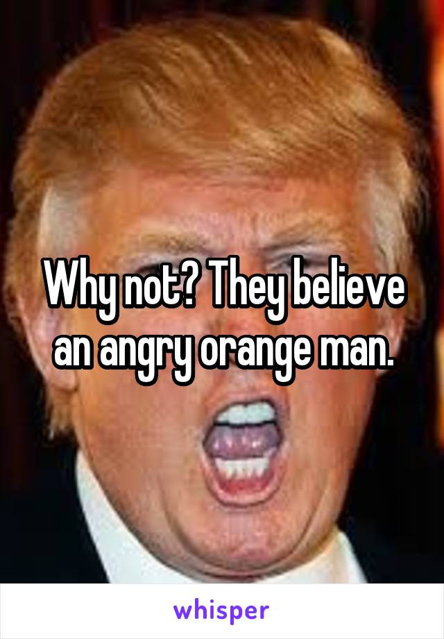 Why not? They believe an angry orange man.