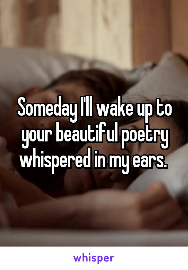 Someday I'll wake up to your beautiful poetry whispered in my ears. 