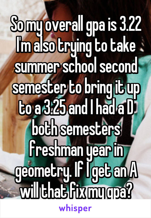 So my overall gpa is 3.22 I'm also trying to take summer school second semester to bring it up to a 3.25 and I had a D both semesters freshman year in geometry. If I get an A will that fix my gpa?