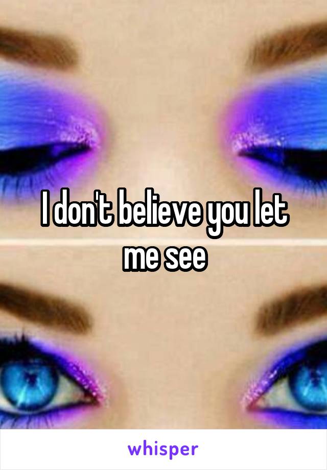 I don't believe you let me see