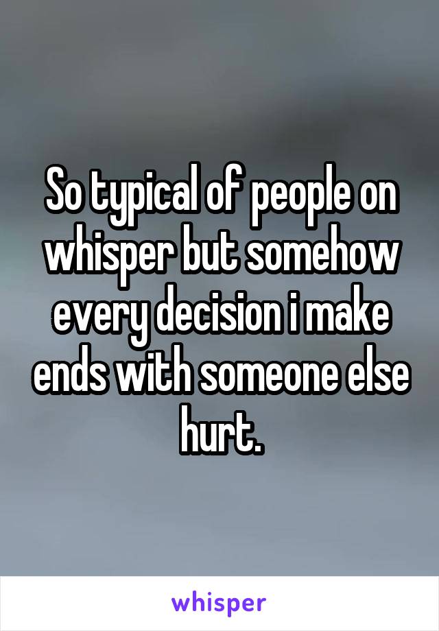 So typical of people on whisper but somehow every decision i make ends with someone else hurt.