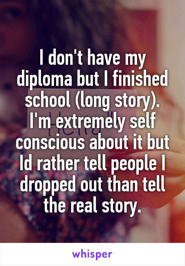 I don't have my diploma but I finished school (long story).
I'm extremely self conscious about it but
Id rather tell people I dropped out than tell the real story.