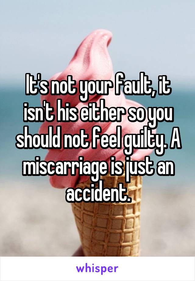 It's not your fault, it isn't his either so you should not feel guilty. A miscarriage is just an accident.