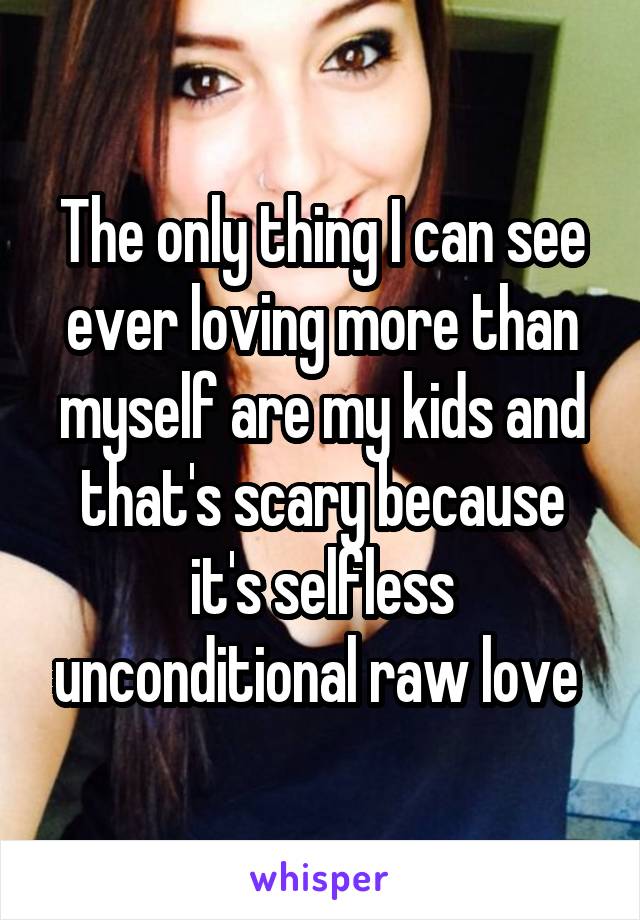 The only thing I can see ever loving more than myself are my kids and that's scary because it's selfless unconditional raw love 
