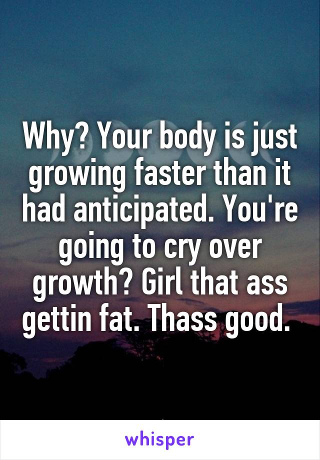Why? Your body is just growing faster than it had anticipated. You're going to cry over growth? Girl that ass gettin fat. Thass good. 