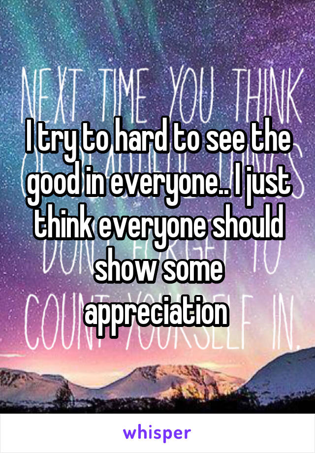 I try to hard to see the good in everyone.. I just think everyone should show some appreciation 