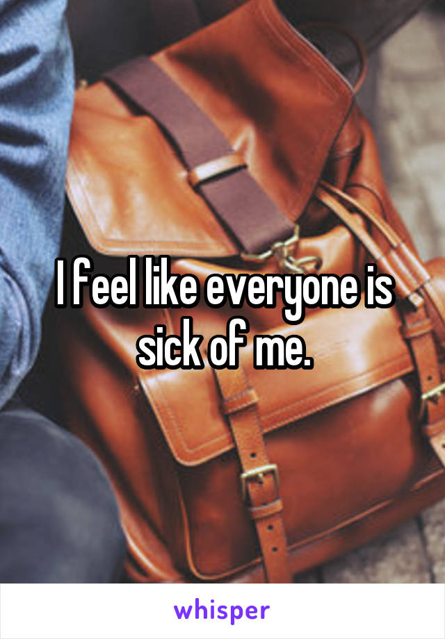 I feel like everyone is sick of me.