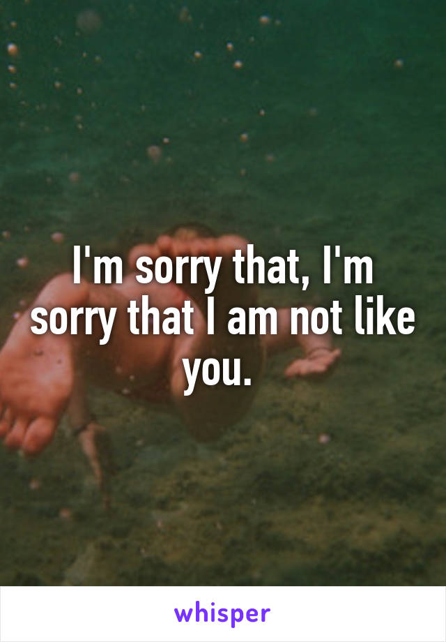 I'm sorry that, I'm sorry that I am not like you. 