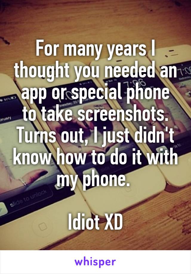 For many years I thought you needed an app or special phone to take screenshots. Turns out, I just didn't know how to do it with my phone. 

Idiot XD