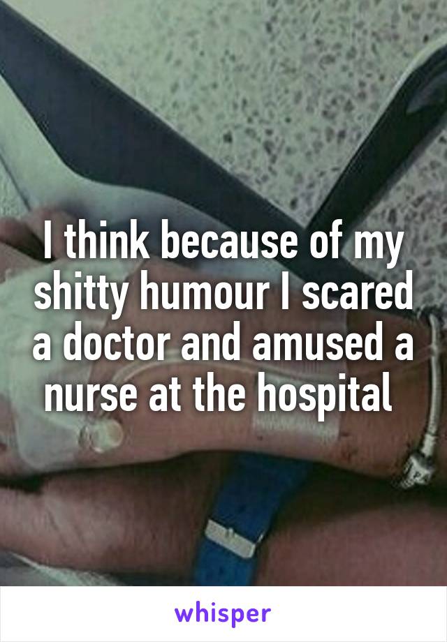 I think because of my shitty humour I scared a doctor and amused a nurse at the hospital 