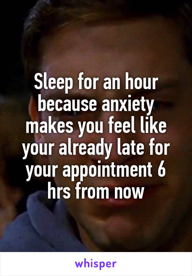 Sleep for an hour because anxiety makes you feel like your already late for your appointment 6 hrs from now