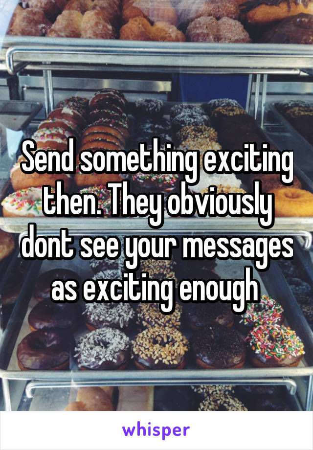 Send something exciting then. They obviously dont see your messages as exciting enough 