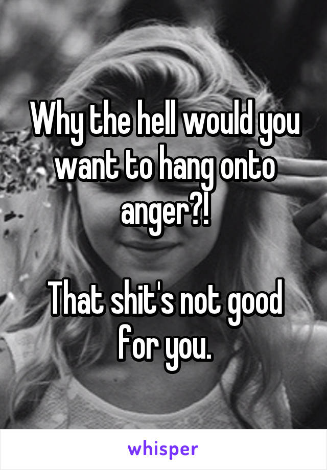 Why the hell would you want to hang onto anger?!

That shit's not good for you.