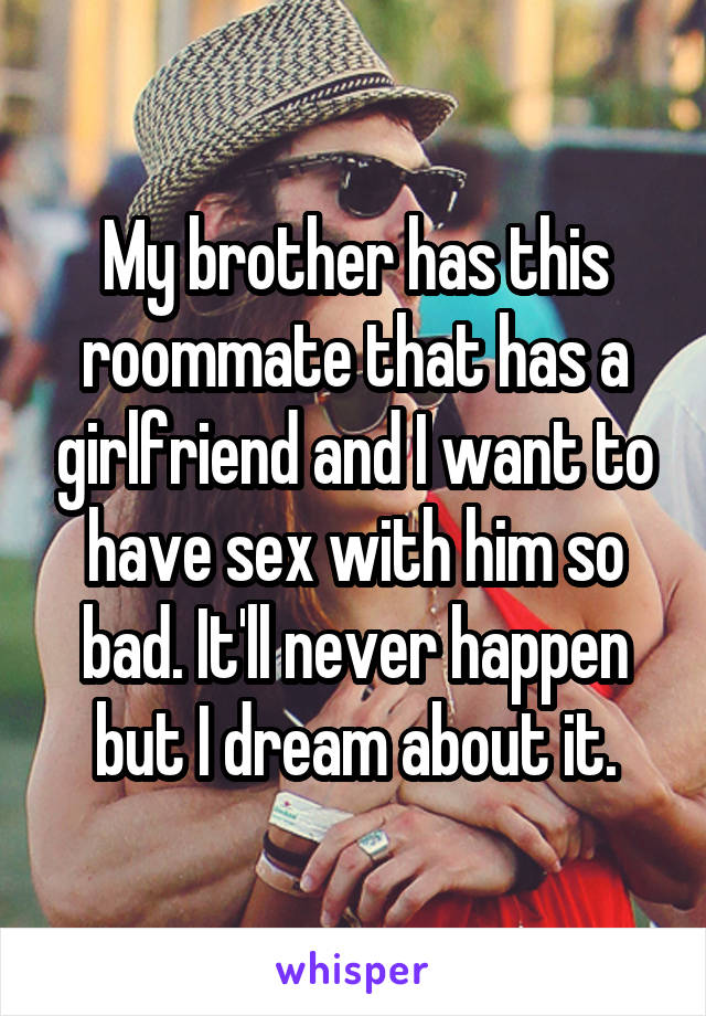 My brother has this roommate that has a girlfriend and I want to have sex with him so bad. It'll never happen but I dream about it.