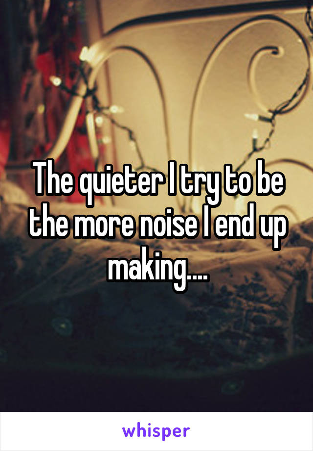 The quieter I try to be the more noise I end up making....