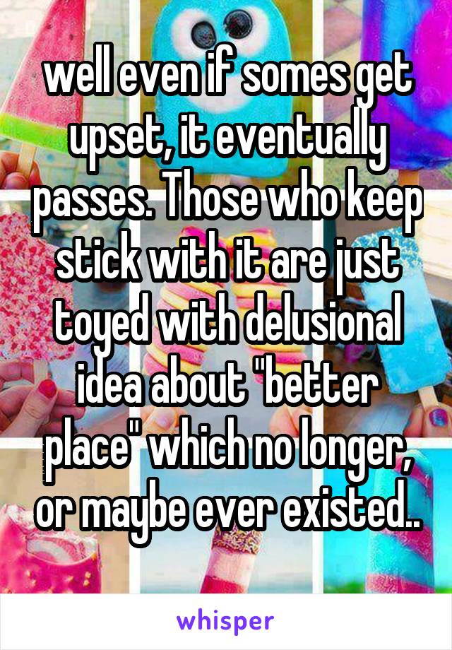 well even if somes get upset, it eventually passes. Those who keep stick with it are just toyed with delusional idea about "better place" which no longer, or maybe ever existed..
