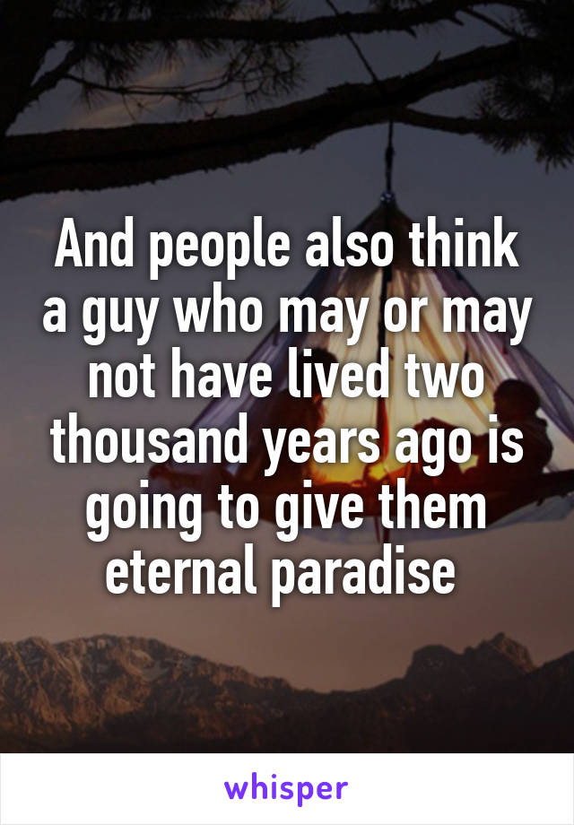 And people also think a guy who may or may not have lived two thousand years ago is going to give them eternal paradise 