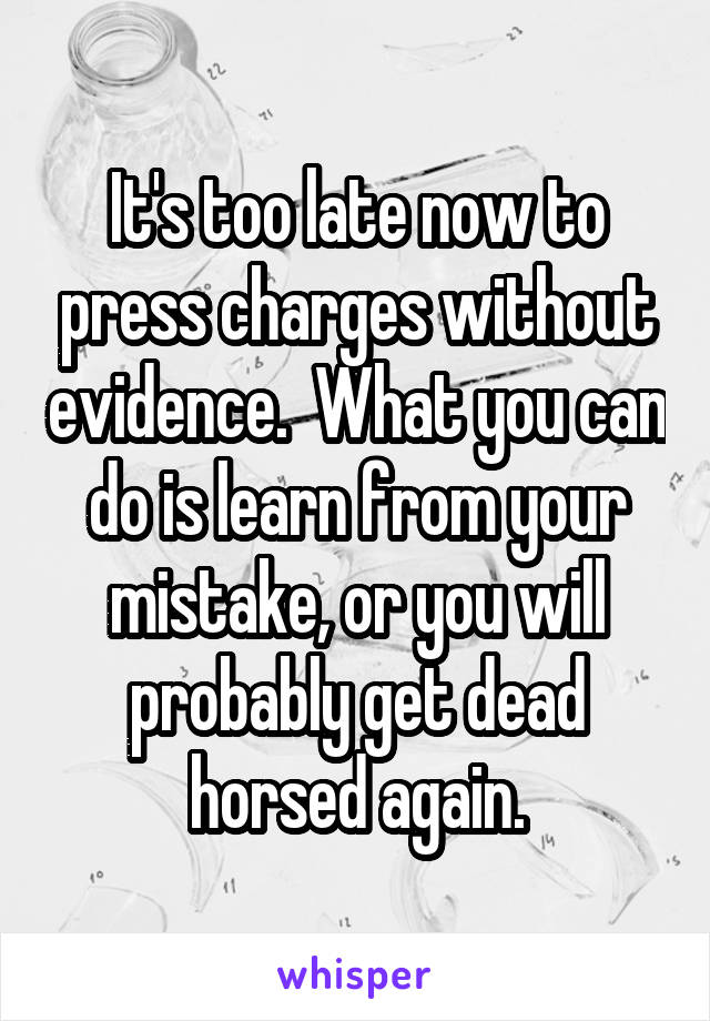 It's too late now to press charges without evidence.  What you can do is learn from your mistake, or you will probably get dead horsed again.