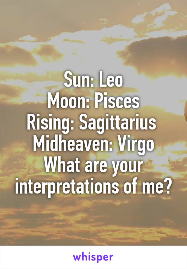 Sun: Leo
Moon: Pisces
Rising: Sagittarius 
Midheaven: Virgo
What are your interpretations of me?