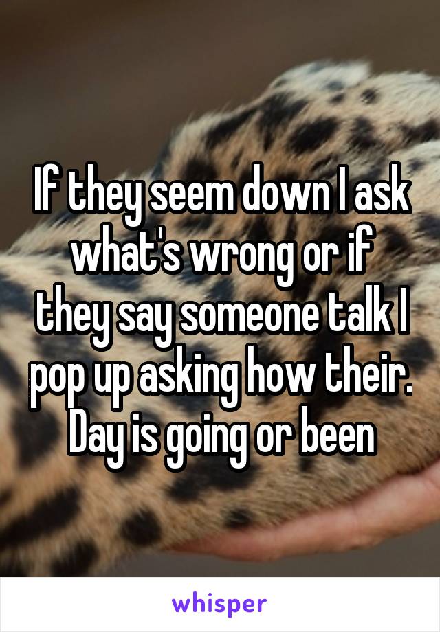 If they seem down I ask what's wrong or if they say someone talk I pop up asking how their. Day is going or been