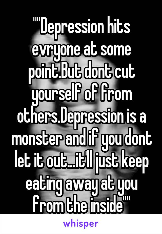""Depression hits evryone at some point.But dont cut yourself of from others.Depression is a monster and if you dont let it out...it'll just keep eating away at you from the inside""