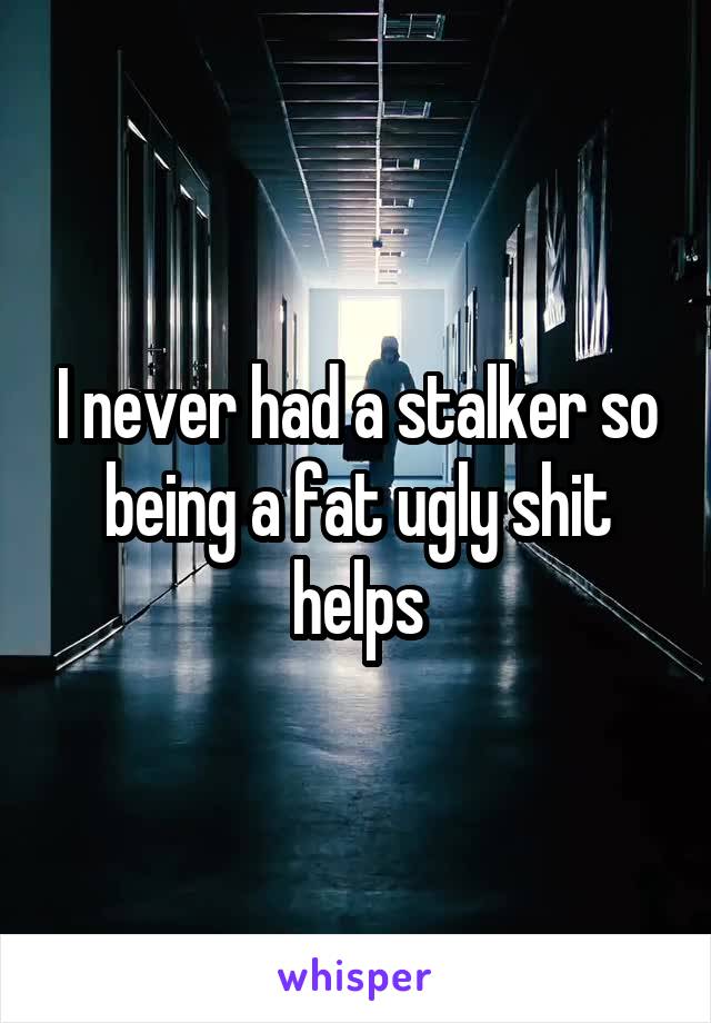 I never had a stalker so being a fat ugly shit helps