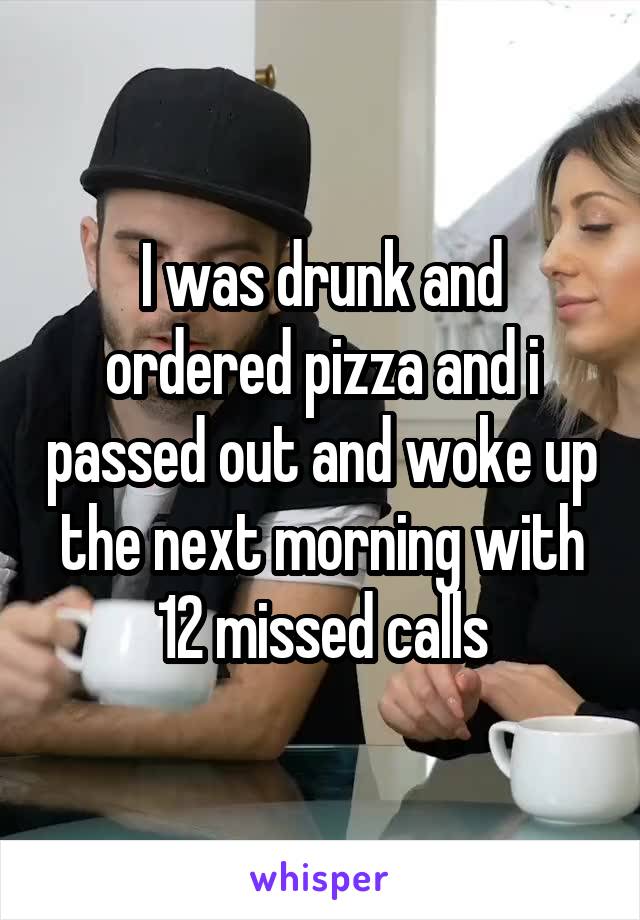 I was drunk and ordered pizza and i passed out and woke up the next morning with 12 missed calls