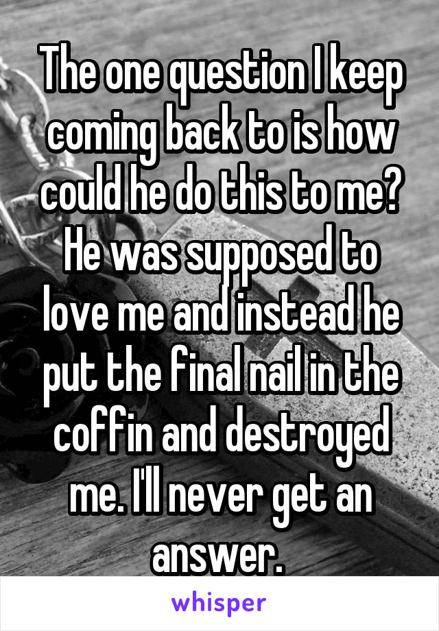 The one question I keep coming back to is how could he do this to me? He was supposed to love me and instead he put the final nail in the coffin and destroyed me. I'll never get an answer. 