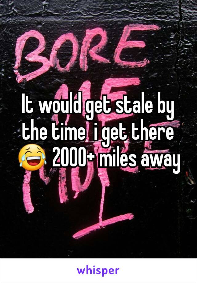 It would get stale by the time  i get there😂 2000+ miles away
