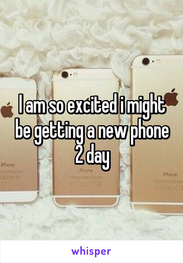 I am so excited i might be getting a new phone 2 day