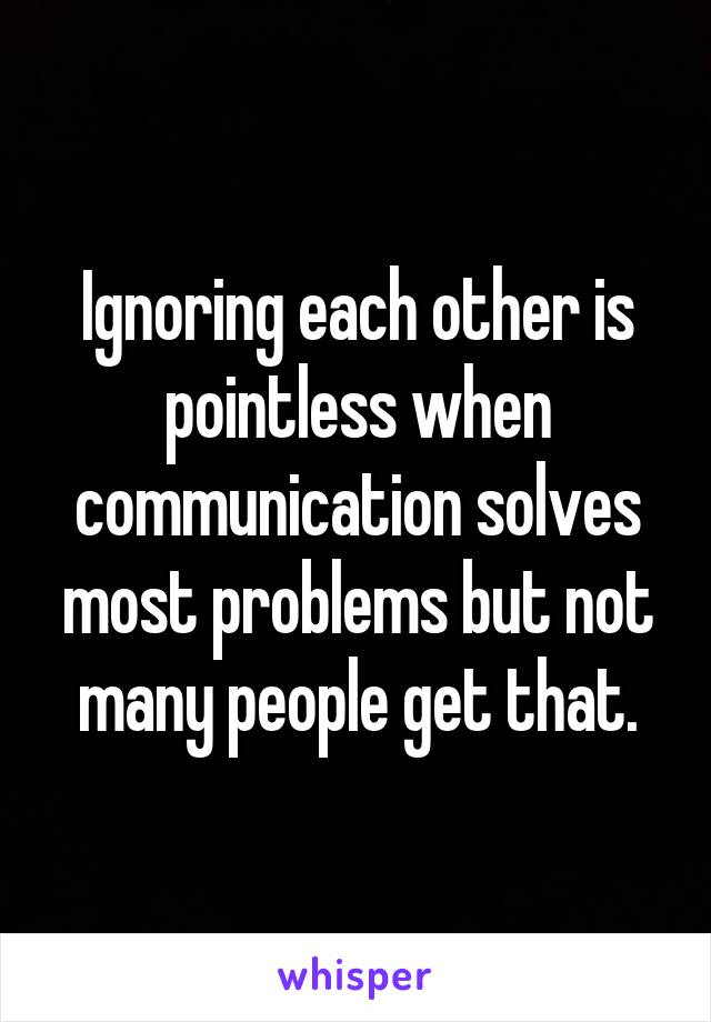 Ignoring each other is pointless when communication solves most problems but not many people get that.