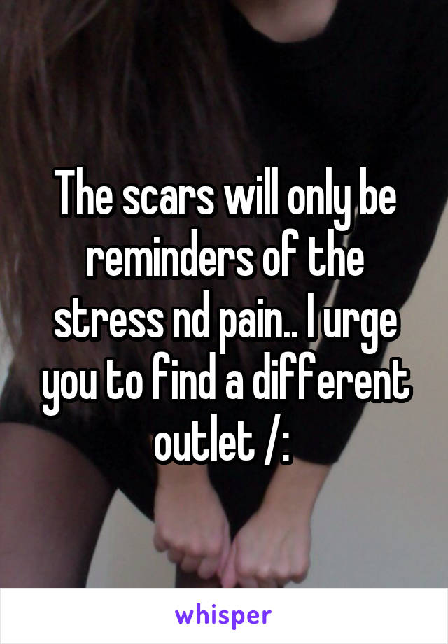 The scars will only be reminders of the stress nd pain.. I urge you to find a different outlet /: 