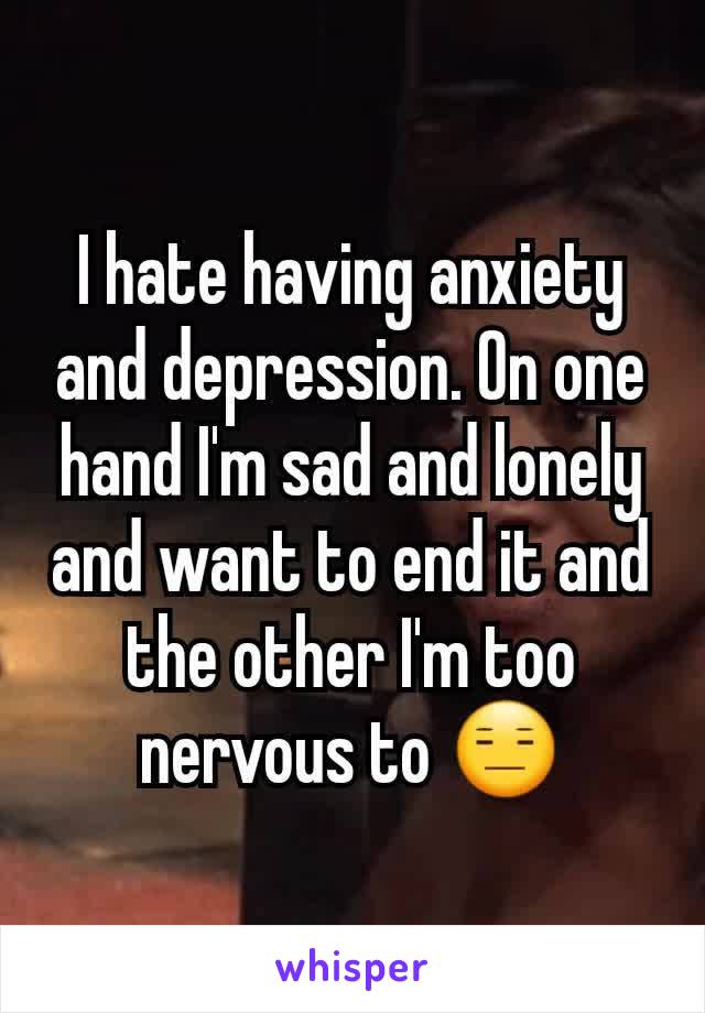 I hate having anxiety and depression. On one hand I'm sad and lonely and want to end it and the other I'm too nervous to 😑